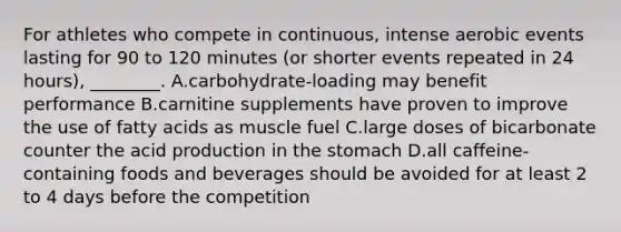 For athletes who compete in continuous, intense aerobic events lasting for 90 to 120 minutes (or shorter events repeated in 24 hours), ________. A.carbohydrate-loading may benefit performance B.carnitine supplements have proven to improve the use of fatty acids as muscle fuel C.large doses of bicarbonate counter the acid production in the stomach D.all caffeine-containing foods and beverages should be avoided for at least 2 to 4 days before the competition