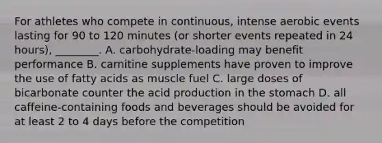 For athletes who compete in continuous, intense aerobic events lasting for 90 to 120 minutes (or shorter events repeated in 24 hours), ________. A. carbohydrate-loading may benefit performance B. carnitine supplements have proven to improve the use of fatty acids as muscle fuel C. large doses of bicarbonate counter the acid production in the stomach D. all caffeine-containing foods and beverages should be avoided for at least 2 to 4 days before the competition