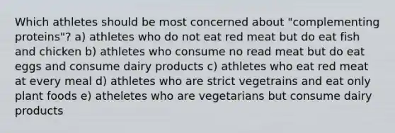 Which athletes should be most concerned about "complementing proteins"? a) athletes who do not eat red meat but do eat fish and chicken b) athletes who consume no read meat but do eat eggs and consume dairy products c) athletes who eat red meat at every meal d) athletes who are strict vegetrains and eat only plant foods e) atheletes who are vegetarians but consume dairy products