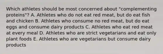 Which athletes should be most concerned about "complementing proteins"? A. Athletes who do not eat red meat, but do eat fish and chicken B. Athletes who consume no red meat, but do eat eggs and consume dairy products C. Athletes who eat red meat at every meal D. Athletes who are strict vegetarians and eat only plant foods E. Athletes who are vegetarians but consume dairy products