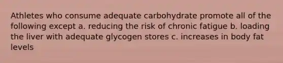 Athletes who consume adequate carbohydrate promote all of the following except a. reducing the risk of chronic fatigue b. loading the liver with adequate glycogen stores c. increases in body fat levels