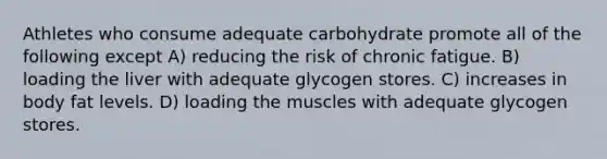 Athletes who consume adequate carbohydrate promote all of the following except A) reducing the risk of chronic fatigue. B) loading the liver with adequate glycogen stores. C) increases in body fat levels. D) loading the muscles with adequate glycogen stores.