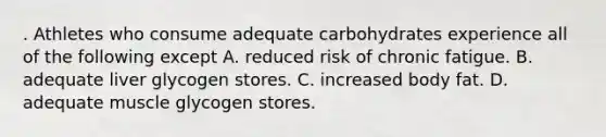 . Athletes who consume adequate carbohydrates experience all of the following except A. reduced risk of chronic fatigue. B. adequate liver glycogen stores. C. increased body fat. D. adequate muscle glycogen stores.