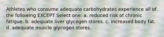 Athletes who consume adequate carbohydrates experience all of the following EXCEPT Select one: a. reduced risk of chronic fatigue. b. adequate liver glycogen stores. c. increased body fat. d. adequate muscle glycogen stores.