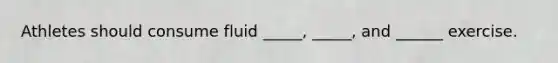 Athletes should consume fluid _____, _____, and ______ exercise.