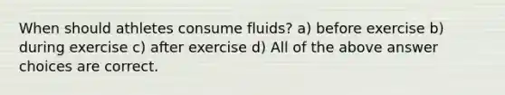 When should athletes consume fluids? a) before exercise b) during exercise c) after exercise d) All of the above answer choices are correct.