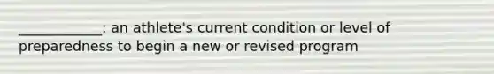 ____________: an athlete's current condition or level of preparedness to begin a new or revised program