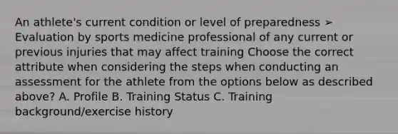 An athlete's current condition or level of preparedness ➢ Evaluation by sports medicine professional of any current or previous injuries that may affect training Choose the correct attribute when considering the steps when conducting an assessment for the athlete from the options below as described above? A. Profile B. Training Status C. Training background/exercise history