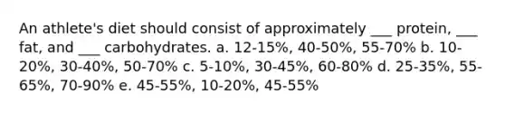 An athlete's diet should consist of approximately ___ protein, ___ fat, and ___ carbohydrates. a. 12-15%, 40-50%, 55-70% b. 10-20%, 30-40%, 50-70% c. 5-10%, 30-45%, 60-80% d. 25-35%, 55-65%, 70-90% e. 45-55%, 10-20%, 45-55%