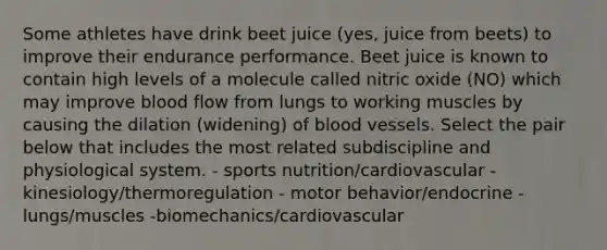 Some athletes have drink beet juice (yes, juice from beets) to improve their endurance performance. Beet juice is known to contain high levels of a molecule called nitric oxide (NO) which may improve blood flow from lungs to working muscles by causing the dilation (widening) of blood vessels. Select the pair below that includes the most related subdiscipline and physiological system. - sports nutrition/cardiovascular - kinesiology/thermoregulation - motor behavior/endocrine - lungs/muscles -biomechanics/cardiovascular