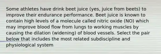 Some athletes have drink beet juice (yes, juice from beets) to improve their endurance performance. Beet juice is known to contain high levels of a molecule called nitric oxide (NO) which may improve blood flow from lungs to working muscles by causing the dilation (widening) of blood vessels. Select the pair below that includes the most related subdiscipline and physiological system