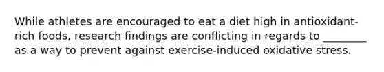 While athletes are encouraged to eat a diet high in antioxidant-rich foods, research findings are conflicting in regards to ________ as a way to prevent against exercise-induced oxidative stress.