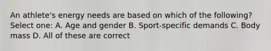 An athlete's energy needs are based on which of the following? Select one: A. Age and gender B. Sport-specific demands C. Body mass D. All of these are correct