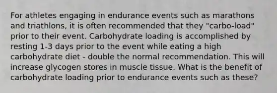 For athletes engaging in endurance events such as marathons and triathlons, it is often recommended that they "carbo-load" prior to their event. Carbohydrate loading is accomplished by resting 1-3 days prior to the event while eating a high carbohydrate diet - double the normal recommendation. This will increase glycogen stores in muscle tissue. What is the benefit of carbohydrate loading prior to endurance events such as these?