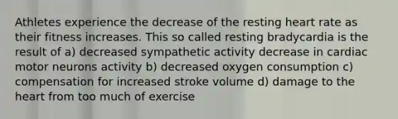 Athletes experience the decrease of the resting heart rate as their fitness increases. This so called resting bradycardia is the result of a) decreased sympathetic activity decrease in cardiac motor neurons activity b) decreased oxygen consumption c) compensation for increased stroke volume d) damage to the heart from too much of exercise