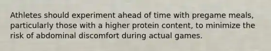 Athletes should experiment ahead of time with pregame meals, particularly those with a higher protein content, to minimize the risk of abdominal discomfort during actual games.