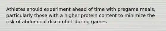 Athletes should experiment ahead of time with pregame meals, particularly those with a higher protein content to minimize the risk of abdominal discomfort during games