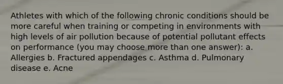 Athletes with which of the following chronic conditions should be more careful when training or competing in environments with high levels of air pollution because of potential pollutant effects on performance (you may choose more than one answer): a. Allergies b. Fractured appendages c. Asthma d. Pulmonary disease e. Acne