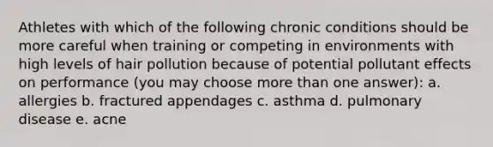 Athletes with which of the following chronic conditions should be more careful when training or competing in environments with high levels of hair pollution because of potential pollutant effects on performance (you may choose more than one answer): a. allergies b. fractured appendages c. asthma d. pulmonary disease e. acne