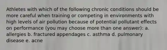 Athletes with which of the following chronic conditions should be more careful when training or competing in environments with high levels of air pollution because of potential pollutant effects on performance (you may choose more than one answer): a. allergies b. fractured appendages c. asthma d. pulmonary disease e. acne