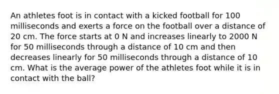 An athletes foot is in contact with a kicked football for 100 milliseconds and exerts a force on the football over a distance of 20 cm. The force starts at 0 N and increases linearly to 2000 N for 50 milliseconds through a distance of 10 cm and then decreases linearly for 50 milliseconds through a distance of 10 cm. What is the average power of the athletes foot while it is in contact with the ball?