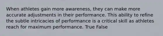 When athletes gain more awareness, they can make more accurate adjustments in their performance. This ability to refine the subtle intricacies of performance is a critical skill as athletes reach for maximum performance. True False