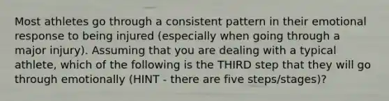 Most athletes go through a consistent pattern in their emotional response to being injured (especially when going through a major injury). Assuming that you are dealing with a typical athlete, which of the following is the THIRD step that they will go through emotionally (HINT - there are five steps/stages)?