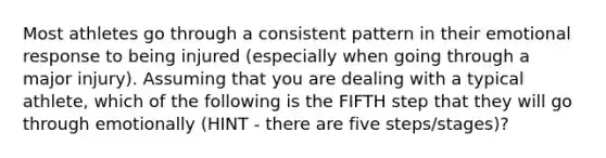 Most athletes go through a consistent pattern in their emotional response to being injured (especially when going through a major injury). Assuming that you are dealing with a typical athlete, which of the following is the FIFTH step that they will go through emotionally (HINT - there are five steps/stages)?