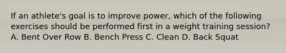 If an athlete's goal is to improve power, which of the following exercises should be performed first in a weight training session? A. Bent Over Row B. Bench Press C. Clean D. Back Squat