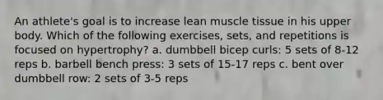 An athlete's goal is to increase lean muscle tissue in his upper body. Which of the following exercises, sets, and repetitions is focused on hypertrophy? a. dumbbell bicep curls: 5 sets of 8-12 reps b. barbell bench press: 3 sets of 15-17 reps c. bent over dumbbell row: 2 sets of 3-5 reps