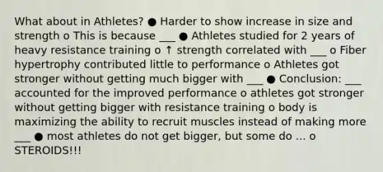 What about in Athletes? ● Harder to show increase in size and strength o This is because ___ ● Athletes studied for 2 years of heavy resistance training o ↑ strength correlated with ___ o Fiber hypertrophy contributed little to performance o Athletes got stronger without getting much bigger with ___ ● Conclusion: ___ accounted for the improved performance o athletes got stronger without getting bigger with resistance training o body is maximizing the ability to recruit muscles instead of making more ___ ● most athletes do not get bigger, but some do ... o STEROIDS!!!