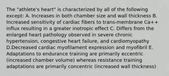 The "athlete's heart" is characterized by all of the following except: A. Increases in both chamber size and wall thickness B. Increased sensitivity of cardiac fibers to trans-membrane Ca++ influx resulting in a greater inotropic effect C. Differs from the enlarged heart pathology observed in severe chronic hypertension, congestive heart failure, and cardiomyopathy D.Decreased cardiac myofilament expression and myofibril E. Adaptations to endurance training are primarily eccentric (increased chamber volume) whereas resistance training adaptations are primarily concentric (increased wall thickness)