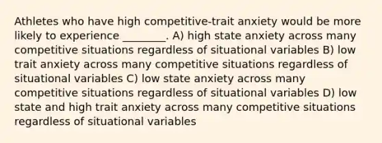 Athletes who have high competitive-trait anxiety would be more likely to experience ________. A) high state anxiety across many competitive situations regardless of situational variables B) low trait anxiety across many competitive situations regardless of situational variables C) low state anxiety across many competitive situations regardless of situational variables D) low state and high trait anxiety across many competitive situations regardless of situational variables