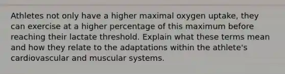 Athletes not only have a higher maximal oxygen uptake, they can exercise at a higher percentage of this maximum before reaching their lactate threshold. Explain what these terms mean and how they relate to the adaptations within the athlete's cardiovascular and muscular systems.