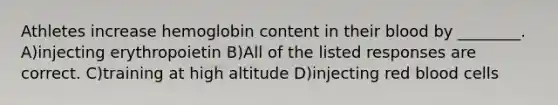 Athletes increase hemoglobin content in their blood by ________. A)injecting erythropoietin B)All of the listed responses are correct. C)training at high altitude D)injecting red blood cells