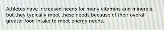 Athletes have increased needs for many vitamins and minerals, but they typically meet these needs because of their overall greater food intake to meet energy needs.