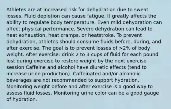 Athletes are at increased risk for dehydration due to sweat losses. Fluid depletion can cause fatigue. It greatly affects the ability to regulate body temperature. Even mild dehydration can affect physical performance. Severe dehydration can lead to heat exhaustion, heat cramps, or heatstroke. To prevent dehydration, athletes should consume fluids before, during, and after exercise. The goal is to prevent losses of >2% of body weight. After exercise: drink 2 to 3 cups of fluid for each pound lost during exercise to restore weight by the next exercise session Caffeine and alcohol have diuretic effects (tend to increase urine production). Caffeinated and/or alcoholic beverages are not recommended to support hydration. Monitoring weight before and after exercise is a good way to assess fluid losses. Monitoring urine color can be a good gauge of hydration.