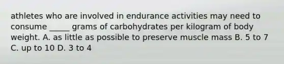 athletes who are involved in endurance activities may need to consume _____ grams of carbohydrates per kilogram of body weight. A. as little as possible to preserve muscle mass B. 5 to 7 C. up to 10 D. 3 to 4