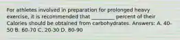 For athletes involved in preparation for prolonged heavy exercise, it is recommended that _________ percent of their Calories should be obtained from carbohydrates. Answers: A. 40-50 B. 60-70 C. 20-30 D. 80-90