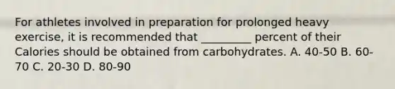 For athletes involved in preparation for prolonged heavy exercise, it is recommended that _________ percent of their Calories should be obtained from carbohydrates. A. 40-50 B. 60-70 C. 20-30 D. 80-90