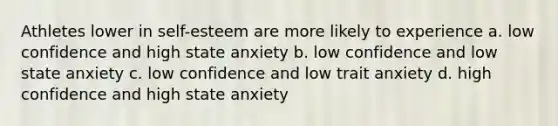 Athletes lower in self-esteem are more likely to experience a. low confidence and high state anxiety b. low confidence and low state anxiety c. low confidence and low trait anxiety d. high confidence and high state anxiety