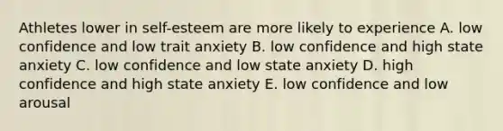 Athletes lower in self-esteem are more likely to experience A. low confidence and low trait anxiety B. low confidence and high state anxiety C. low confidence and low state anxiety D. high confidence and high state anxiety E. low confidence and low arousal