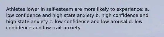 Athletes lower in self-esteem are more likely to experience: a. low confidence and high state anxiety b. high confidence and high state anxiety c. low confidence and low arousal d. low confidence and low trait anxiety