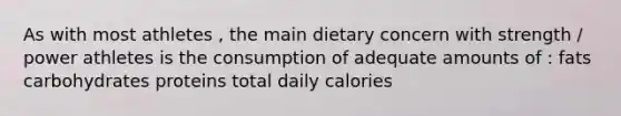 As with most athletes , the main dietary concern with strength / power athletes is the consumption of adequate amounts of : fats carbohydrates proteins total daily calories