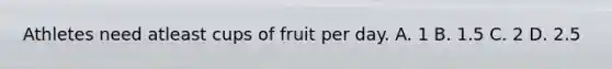 Athletes need atleast cups of fruit per day. A. 1 B. 1.5 C. 2 D. 2.5