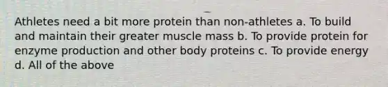 Athletes need a bit more protein than non-athletes a. To build and maintain their greater muscle mass b. To provide protein for enzyme production and other body proteins c. To provide energy d. All of the above