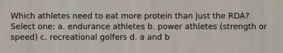 Which athletes need to eat more protein than just the RDA? Select one: a. endurance athletes b. power athletes (strength or speed) c. recreational golfers d. a and b