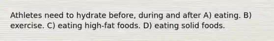 Athletes need to hydrate before, during and after A) eating. B) exercise. C) eating high-fat foods. D) eating solid foods.