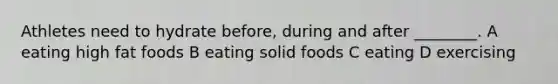 Athletes need to hydrate before, during and after ________. A eating high fat foods B eating solid foods C eating D exercising