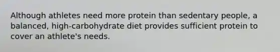 Although athletes need more protein than sedentary people, a balanced, high-carbohydrate diet provides sufficient protein to cover an athlete's needs.